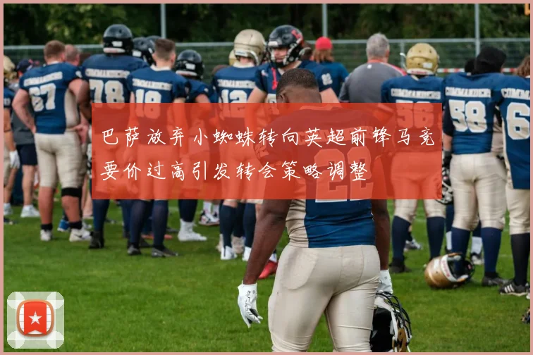 巴萨放弃小蜘蛛转向英超前锋马竞要价过高引发转会策略调整