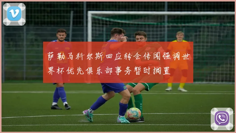 萨勒马科尔斯回应转会传闻强调世界杯优先俱乐部事务暂时搁置