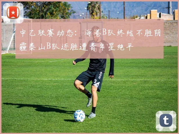 中乙联赛动态：海港B队终结不胜阴霾泰山B队连胜遭青年星绝平