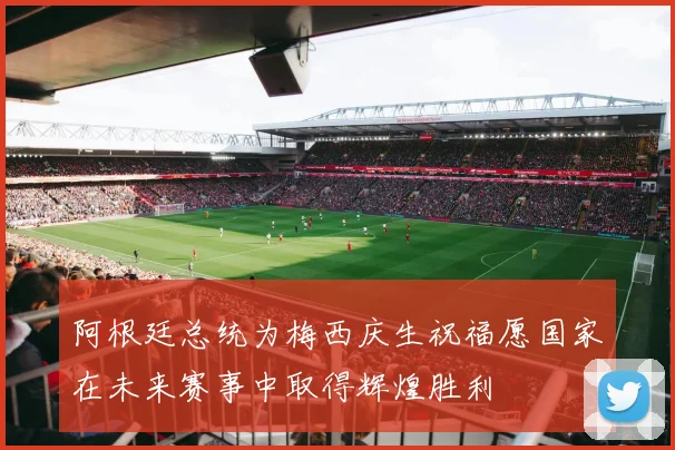 阿根廷总统为梅西庆生祝福愿国家在未来赛事中取得辉煌胜利