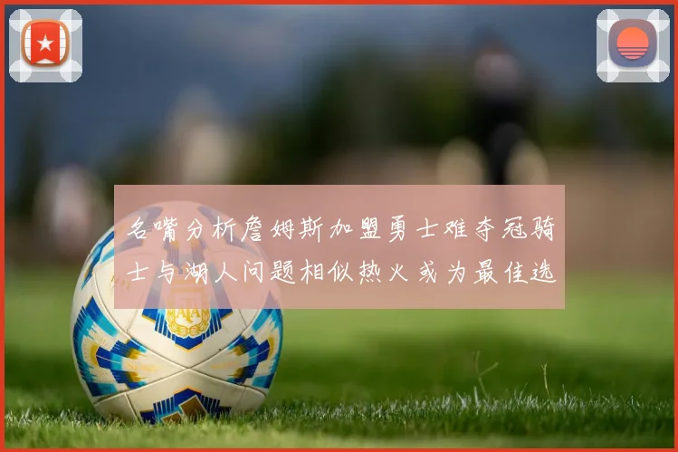 名嘴分析詹姆斯加盟勇士难夺冠骑士与湖人问题相似热火或为最佳选择