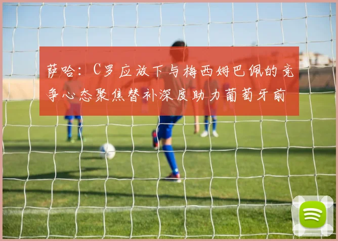 萨哈：C罗应放下与梅西姆巴佩的竞争心态聚焦替补深度助力葡萄牙前行
