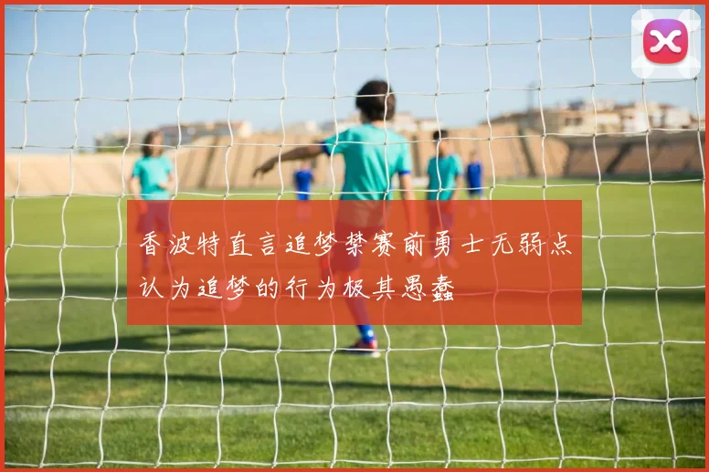 香波特直言追梦禁赛前勇士无弱点认为追梦的行为极其愚蠢