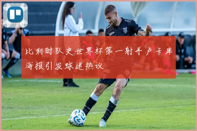 比利时队史世界杯第一射手卢卡库海报引发球迷热议