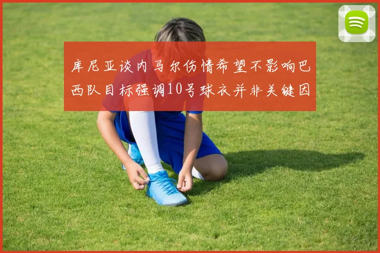 库尼亚谈内马尔伤情希望不影响巴西队目标强调10号球衣并非关键因素