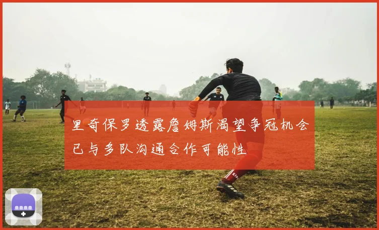 里奇保罗透露詹姆斯渴望争冠机会已与多队沟通合作可能性