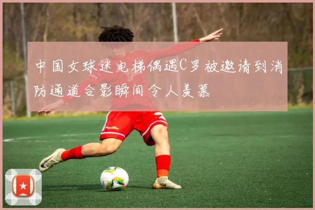 中国女球迷电梯偶遇C罗被邀请到消防通道合影瞬间令人羡慕