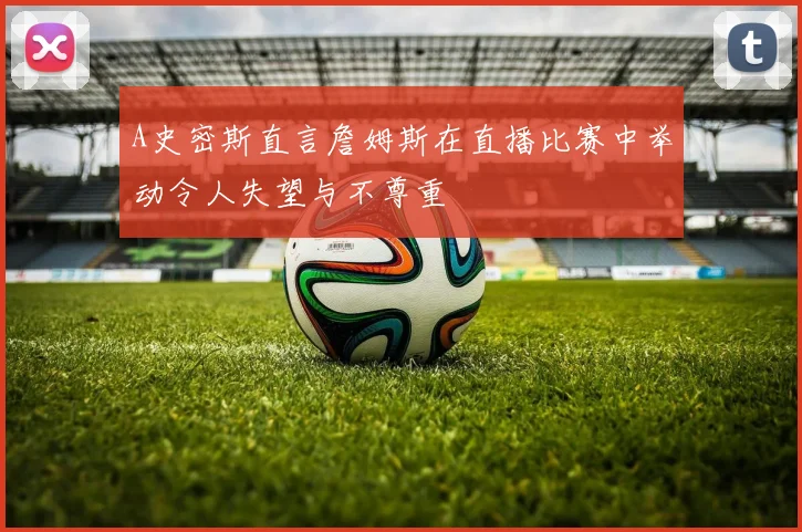 A史密斯直言詹姆斯在直播比赛中举动令人失望与不尊重