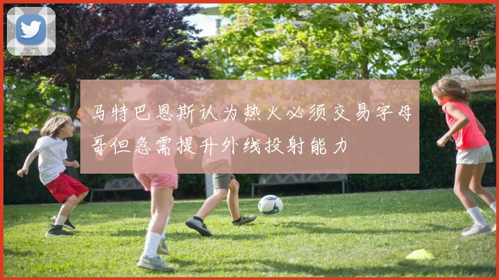 马特巴恩斯认为热火必须交易字母哥但急需提升外线投射能力