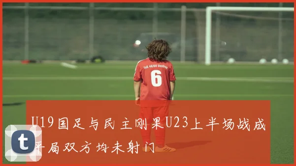 U19国足与民主刚果U23上半场战成平局双方均未射门
