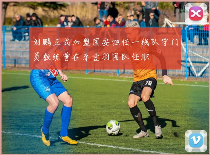 刘鹏正式加盟国安担任一线队守门员教练曾在李金羽团队任职