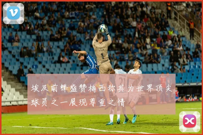埃及前锋盛赞梅西称其为世界顶尖球员之一展现尊重之情