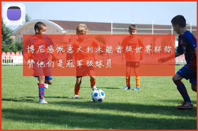 博尼感慨意大利未能晋级世界杯称赞他们是冠军级球员