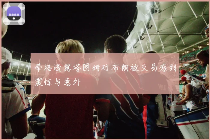 蒂格透露塔图姆对布朗被交易感到震惊与意外