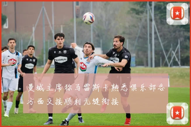 曼城主席称马雷斯卡熟悉俱乐部各方面交接顺利无缝衔接