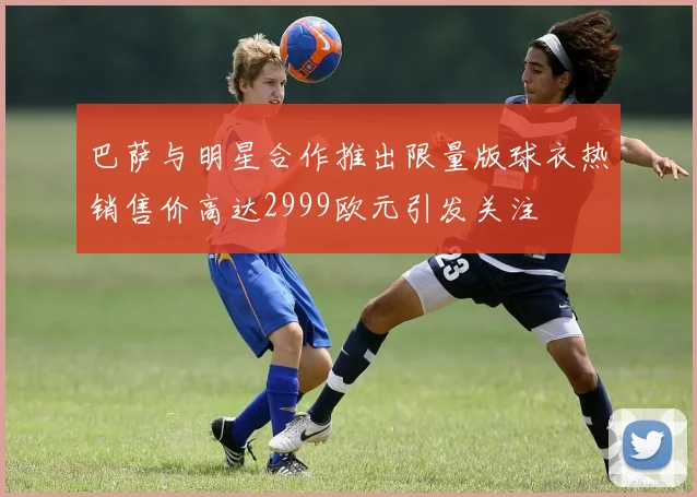 巴萨与明星合作推出限量版球衣热销售价高达2999欧元引发关注