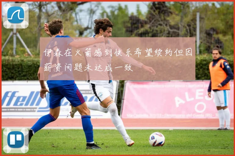 伊森在火箭感到快乐希望续约但因薪资问题未达成一致
