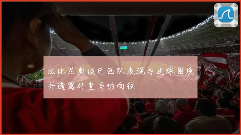 法比尼奥谈巴西队表现与进球困境并透露对皇马的向往