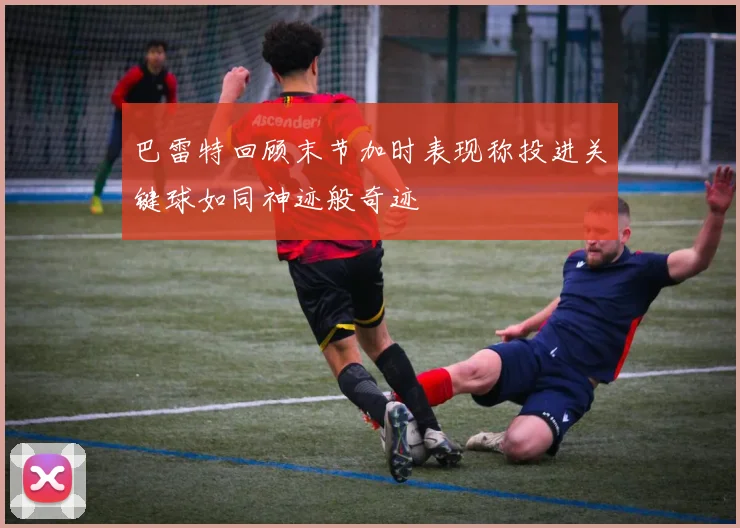 巴雷特回顾末节加时表现称投进关键球如同神迹般奇迹