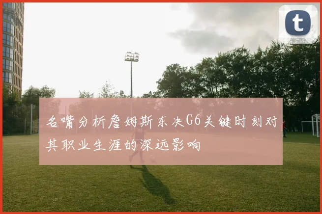 名嘴分析詹姆斯东决G6关键时刻对其职业生涯的深远影响