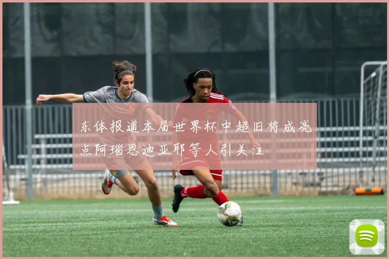 东体报道本届世界杯中超旧将成亮点阿瑙恩迪亚耶等人引关注